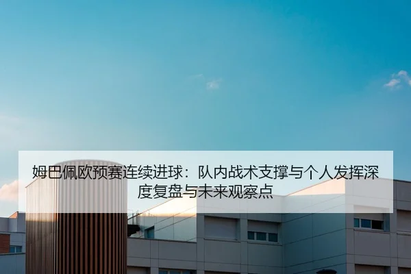 姆巴佩欧预赛连续进球：队内战术支撑与个人发挥深度复盘与未来观察点