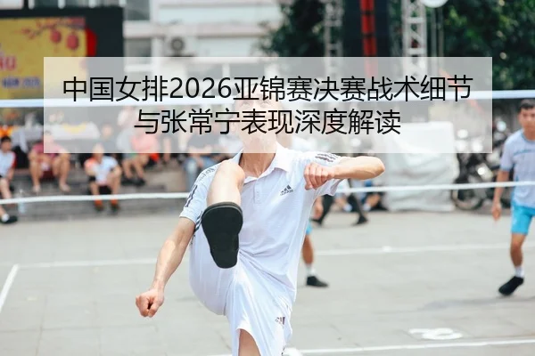 中国女排2026亚锦赛决赛战术细节与张常宁表现深度解读